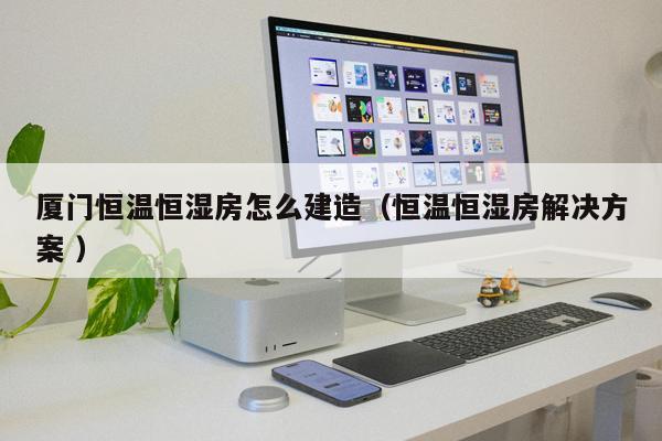 廈門恒溫恒濕房怎么建造(恒溫恒濕房解決方案 )