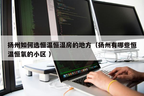 揚州如何選恒溫恒濕房的地方(揚州有哪些恒溫恒氧的小區 )